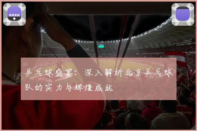 乒乓球盛宴：深入解析北京乒乓球队的实力与辉煌成就