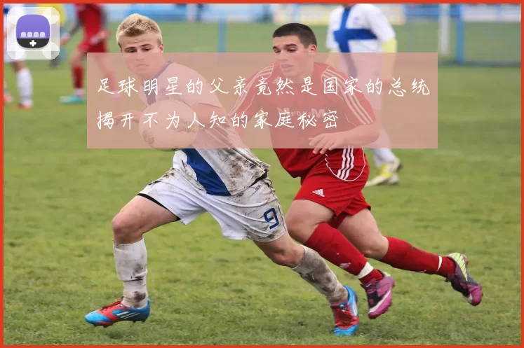 足球明星的父亲竟然是国家的总统揭开不为人知的家庭秘密