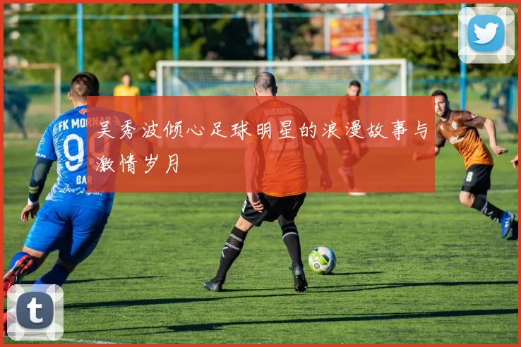 吴秀波倾心足球明星的浪漫故事与激情岁月