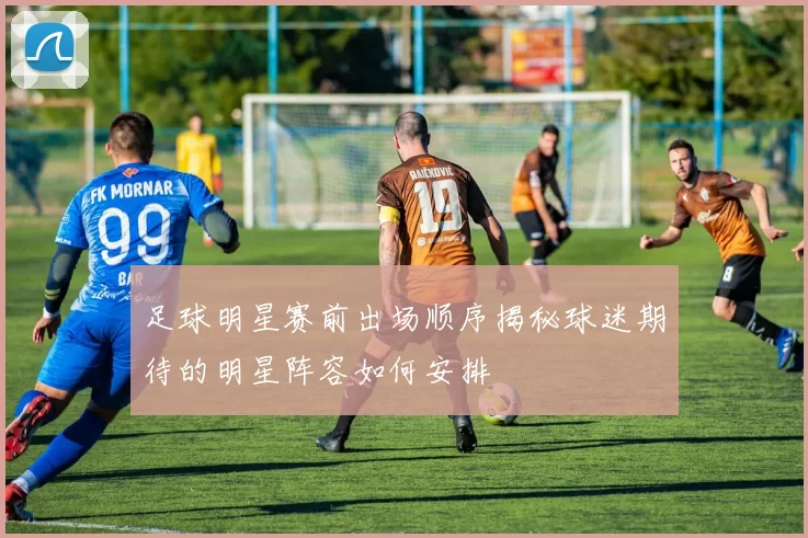 足球明星赛前出场顺序揭秘球迷期待的明星阵容如何安排