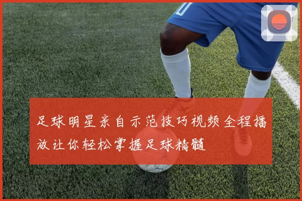 足球明星亲自示范技巧视频全程播放让你轻松掌握足球精髓