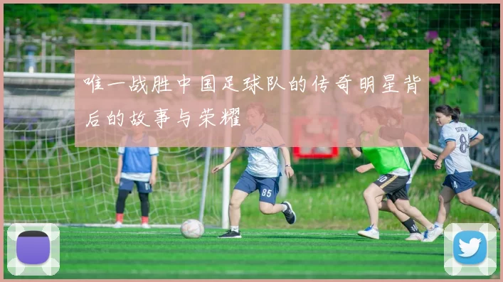 唯一战胜中国足球队的传奇明星背后的故事与荣耀