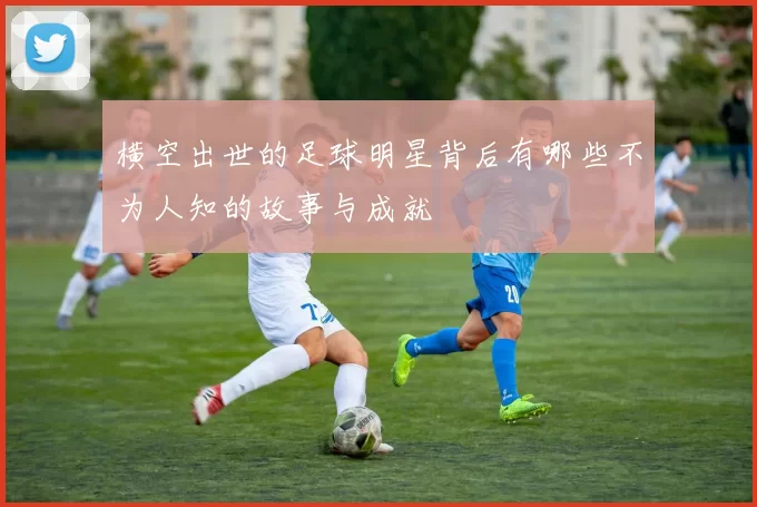 横空出世的足球明星背后有哪些不为人知的故事与成就