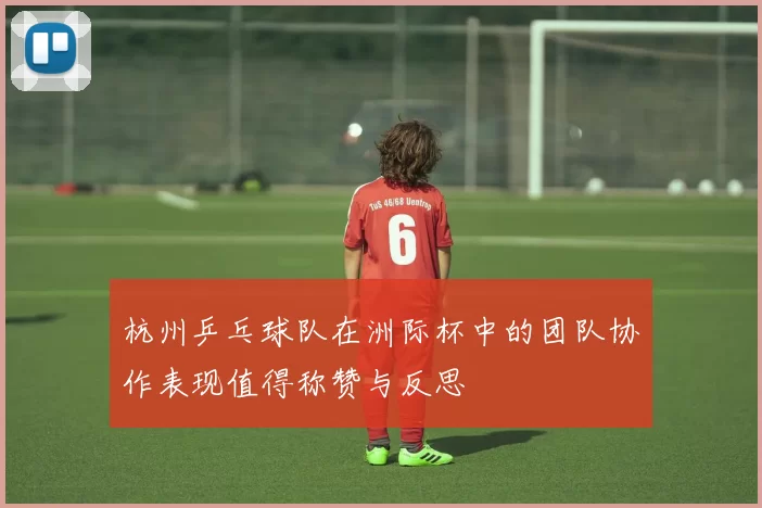 杭州乒乓球队在洲际杯中的团队协作表现值得称赞与反思
