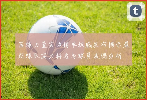 篮球力量实力榜单权威发布揭示最新球队实力排名与球员表现分析