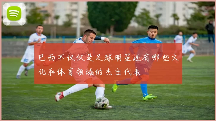巴西不仅仅是足球明星还有哪些文化和体育领域的杰出代表