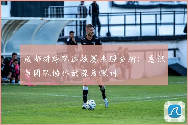 成都排球队选拔赛表现分析：意识与团队协作的深度探讨