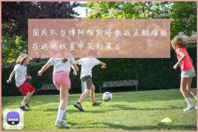 国民队与博阿维斯塔激战正酣谁能在这场较量中笑到最后