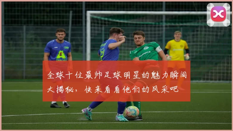 全球十位最帅足球明星的魅力瞬间大揭秘，快来看看他们的风采吧
