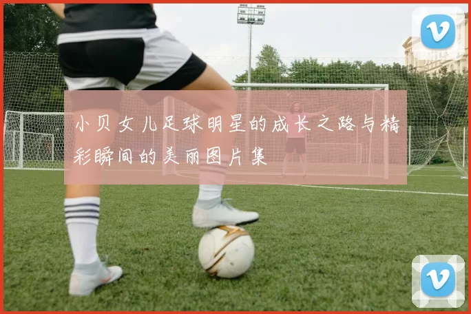 小贝女儿足球明星的成长之路与精彩瞬间的美丽图片集