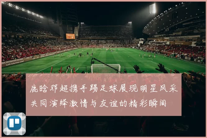 鹿晗邓超携手踢足球展现明星风采共同演绎激情与友谊的精彩瞬间