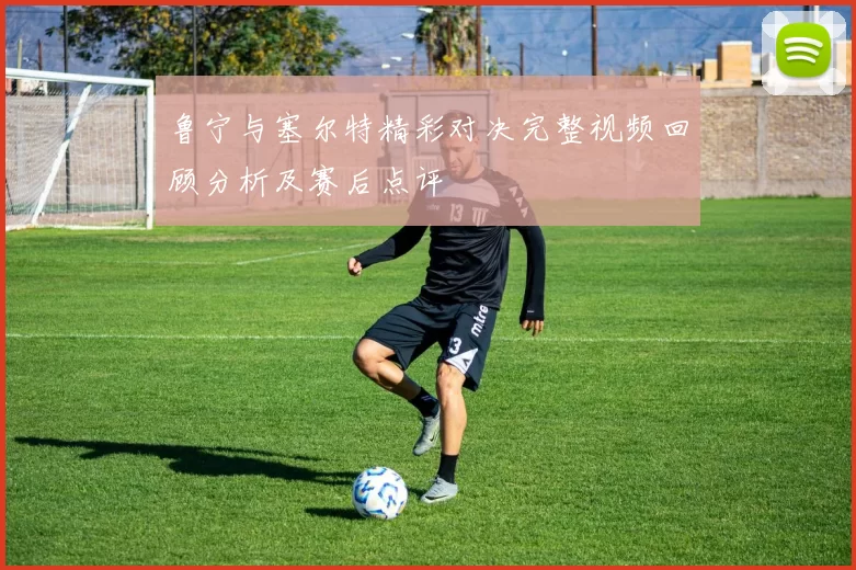鲁宁与塞尔特精彩对决完整视频回顾分析及赛后点评