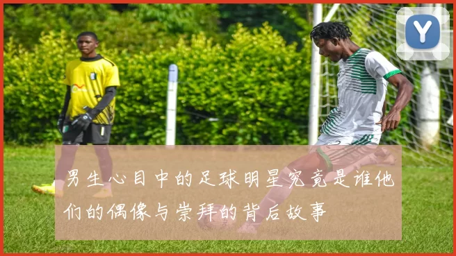 男生心目中的足球明星究竟是谁他们的偶像与崇拜的背后故事