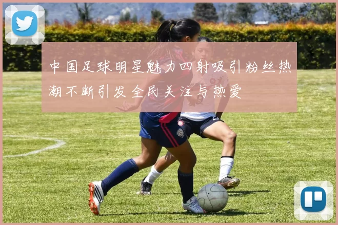 中国足球明星魅力四射吸引粉丝热潮不断引发全民关注与热爱