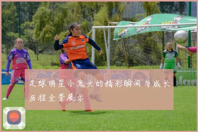 足球明星小鬼头的精彩瞬间与成长历程全景展示