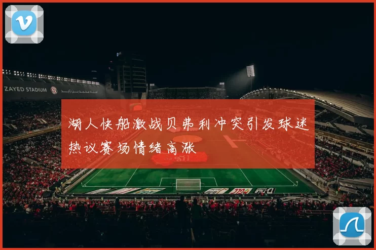 湖人快船激战贝弗利冲突引发球迷热议赛场情绪高涨