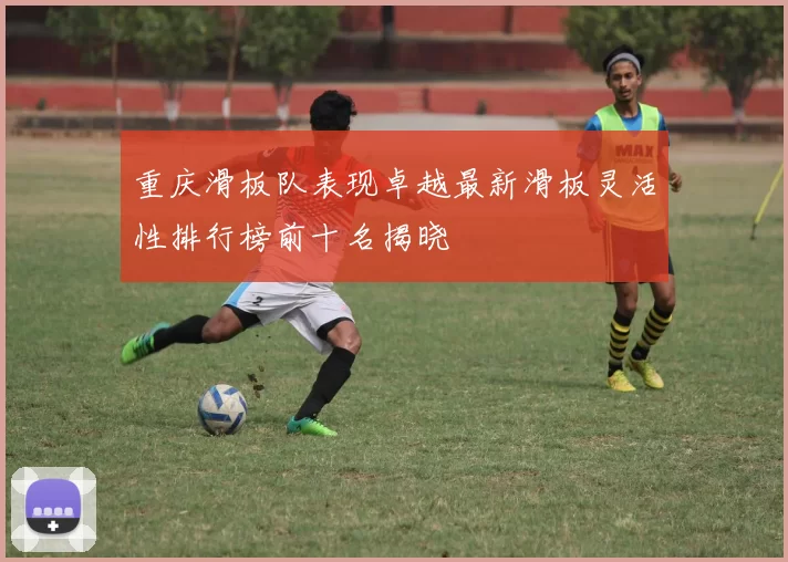 重庆滑板队表现卓越最新滑板灵活性排行榜前十名揭晓