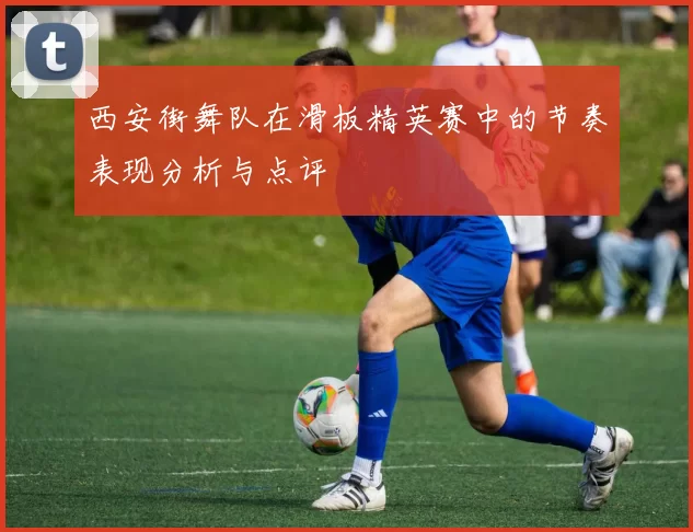 西安街舞队在滑板精英赛中的节奏表现分析与点评