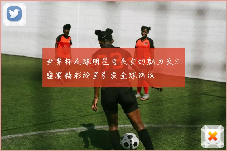 世界杯足球明星与美女的魅力交汇盛宴精彩纷呈引发全球热议