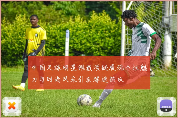 中国足球明星佩戴项链展现个性魅力与时尚风采引发球迷热议
