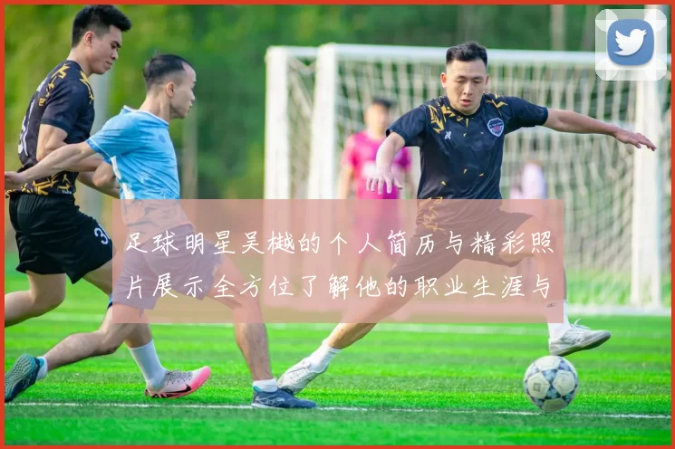 足球明星吴樾的个人简历与精彩照片展示全方位了解他的职业生涯与成就