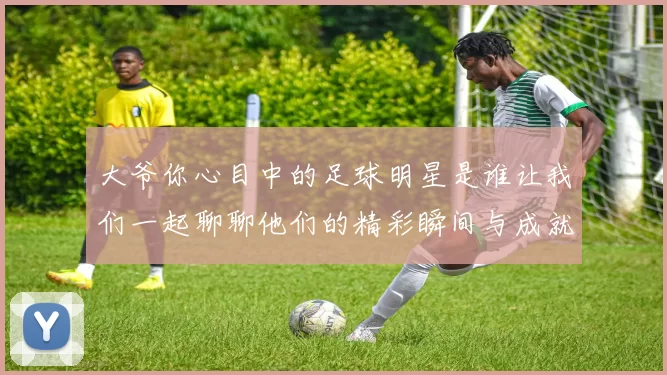 大爷你心目中的足球明星是谁让我们一起聊聊他们的精彩瞬间与成就