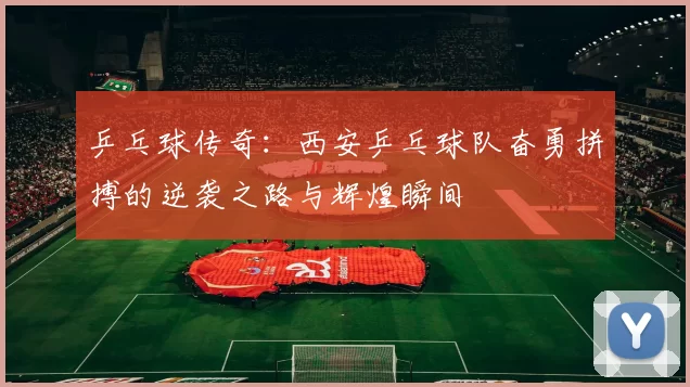 乒乓球传奇：西安乒乓球队奋勇拼搏的逆袭之路与辉煌瞬间