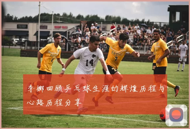 李娜回顾乒乓球生涯的辉煌历程与心路历程分享
