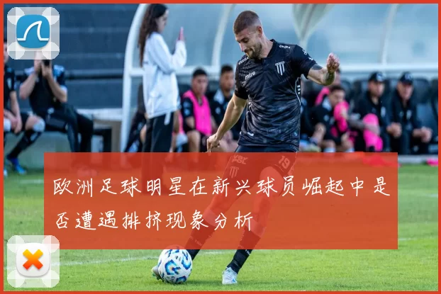 欧洲足球明星在新兴球员崛起中是否遭遇排挤现象分析