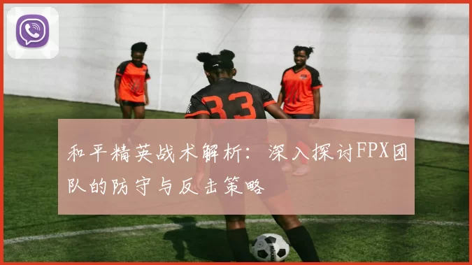 和平精英战术解析：深入探讨FPX团队的防守与反击策略