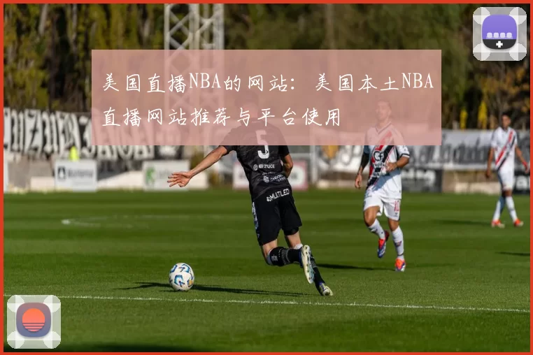 美国直播NBA的网站：美国本土NBA直播网站推荐与平台使用