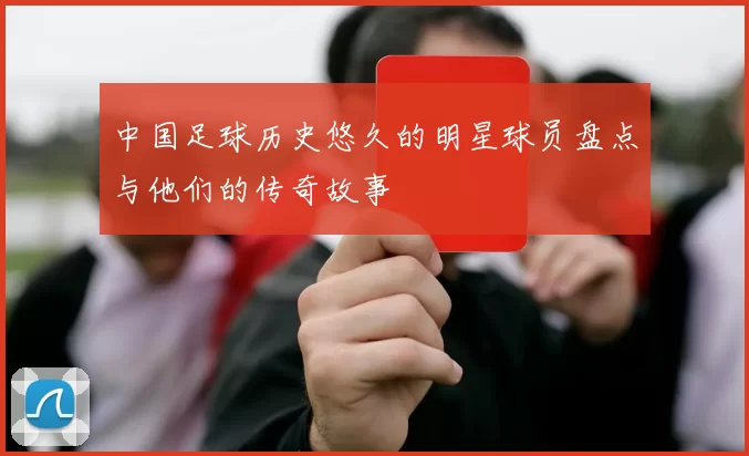 中国足球历史悠久的明星球员盘点与他们的传奇故事