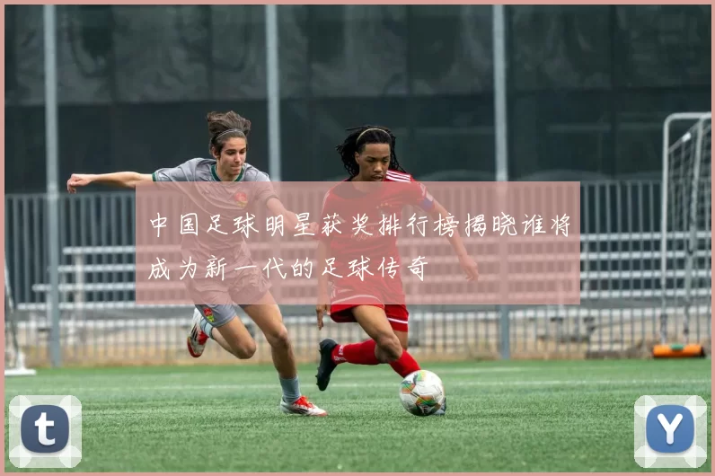 中国足球明星获奖排行榜揭晓谁将成为新一代的足球传奇