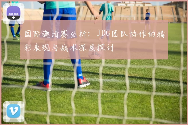 国际邀请赛分析：JDG团队协作的精彩表现与战术深度探讨