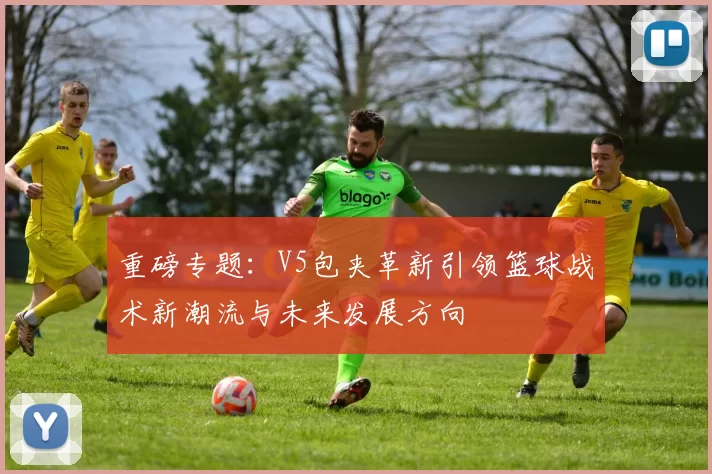 重磅专题：V5包夹革新引领篮球战术新潮流与未来发展方向