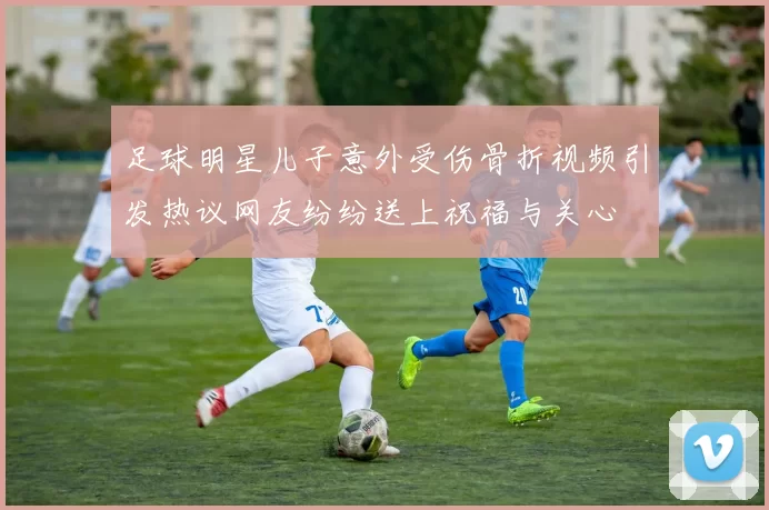 足球明星儿子意外受伤骨折视频引发热议网友纷纷送上祝福与关心