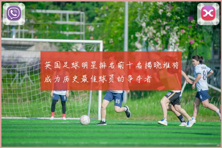 英国足球明星排名前十名揭晓谁将成为历史最佳球员的争夺者