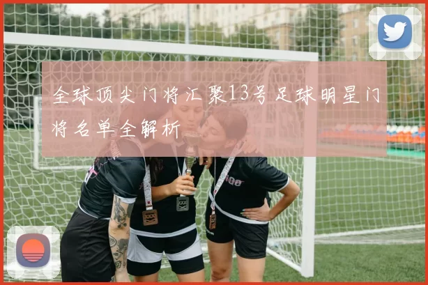 全球顶尖门将汇聚13号足球明星门将名单全解析