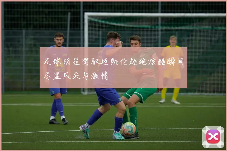 足球明星驾驭迈凯伦超跑炫酷瞬间尽显风采与激情