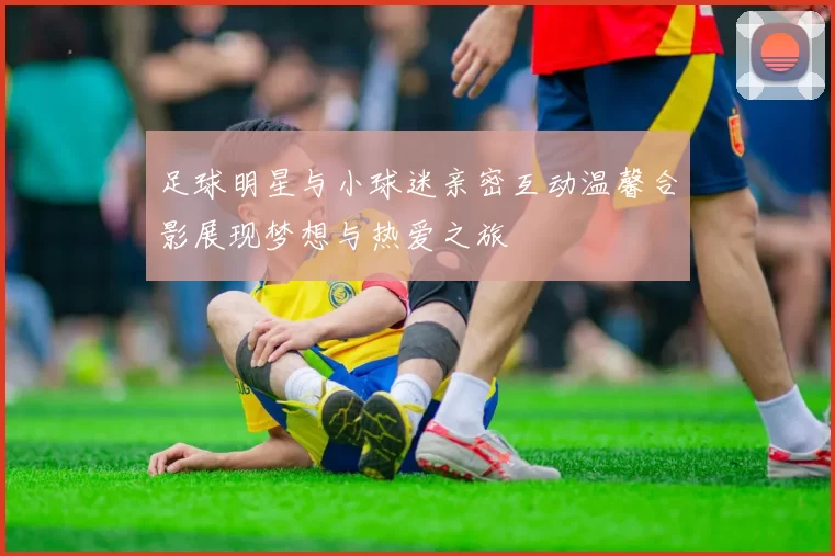 足球明星与小球迷亲密互动温馨合影展现梦想与热爱之旅