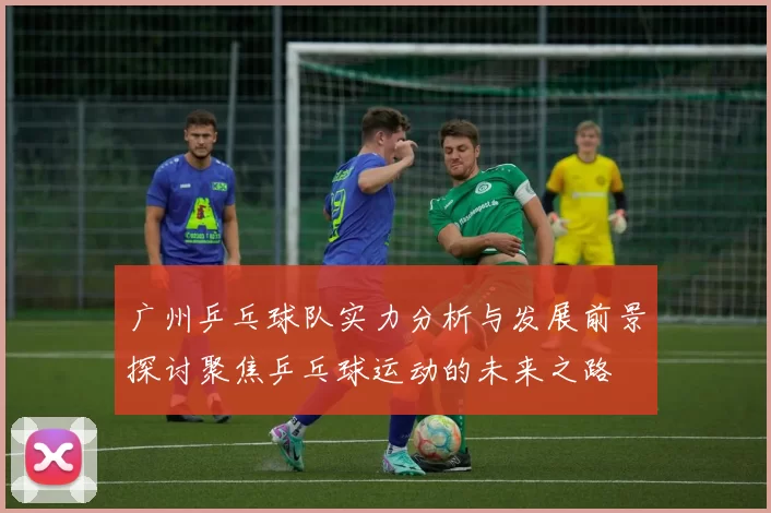 广州乒乓球队实力分析与发展前景探讨聚焦乒乓球运动的未来之路
