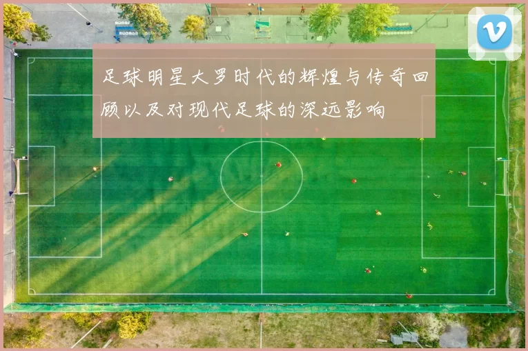 足球明星大罗时代的辉煌与传奇回顾以及对现代足球的深远影响