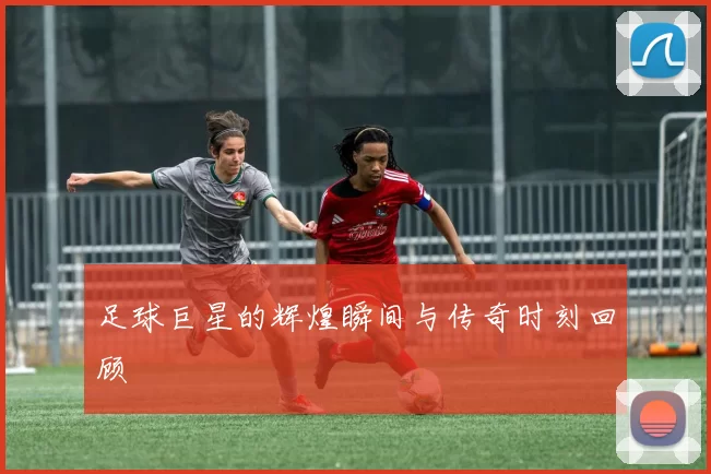 足球巨星的辉煌瞬间与传奇时刻回顾