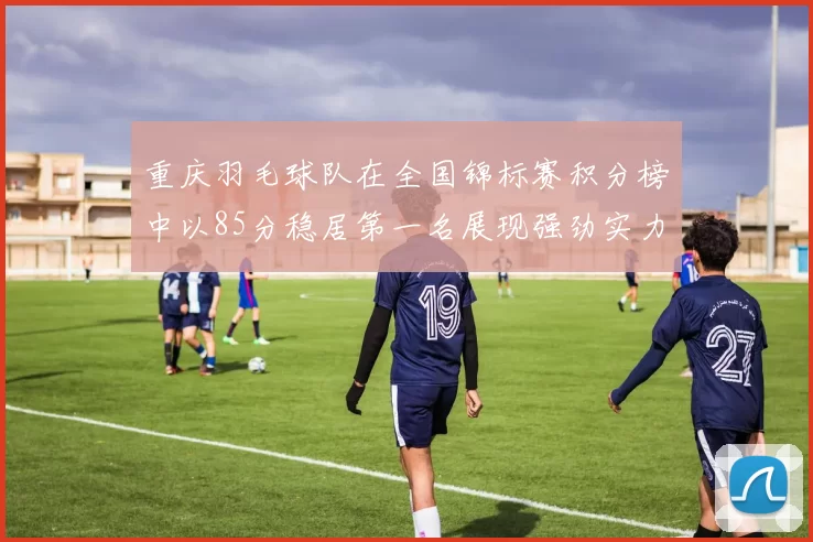 重庆羽毛球队在全国锦标赛积分榜中以85分稳居第一名展现强劲实力