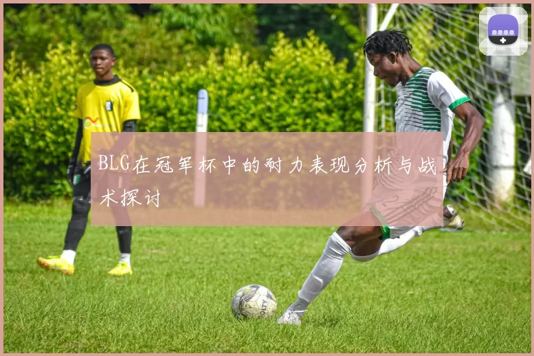 BLG在冠军杯中的耐力表现分析与战术探讨