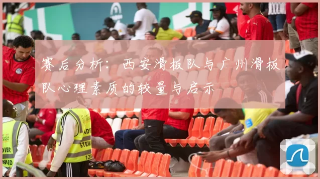 赛后分析：西安滑板队与广州滑板队心理素质的较量与启示