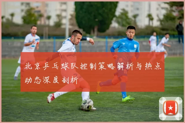 北京乒乓球队控制策略解析与热点动态深度剖析