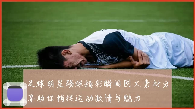 足球明星踢球精彩瞬间图文素材分享助你捕捉运动激情与魅力
