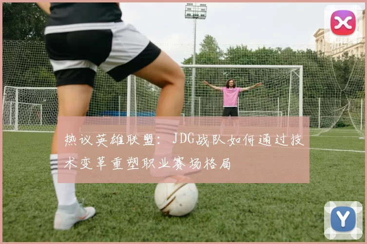 热议英雄联盟：JDG战队如何通过技术变革重塑职业赛场格局