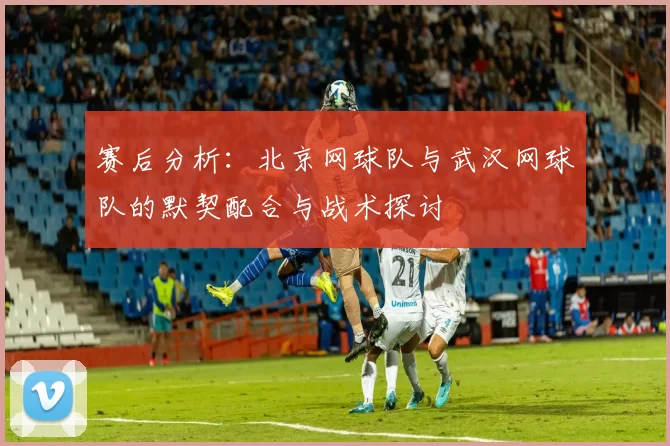 赛后分析：北京网球队与武汉网球队的默契配合与战术探讨